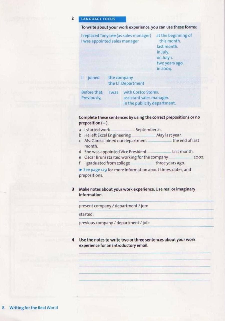 LANGUAGE FOCUS
To write about your work experience, you can use these forms:
I replaced Tony Lee (as sales manager) at the beginning of
I was appointed sales manager
this month.
last month.
in July.
on July 1.
two years ago.
in 2004.
1 joined
the company
the I.T. Department
Before that, I was with Costco Stores.
assistant sales manager.
in the publicity department.
Previously,
Complete these sentences by using the correct prepositions or no
preposition (-).
a Istarted work.
b He left Excel Engineering
c Ms. Garcia joined our department
month.
September 21.
May last year.
the end of last
d She was appointed Vice President
e Oscar Bruni started working for the company
f Igraduated from college.
See page 129 for more information about times, dates, and
prepositions.
last month.
2002.
three years ago.
3 Make notes about your work experience. Use real or imaginary
information.
present company/ department /job:
started:
previous company/department / job:
4 Use the notes to write two or three sentences about your work
experience for an introductory email.
8 Writing for the Real World
