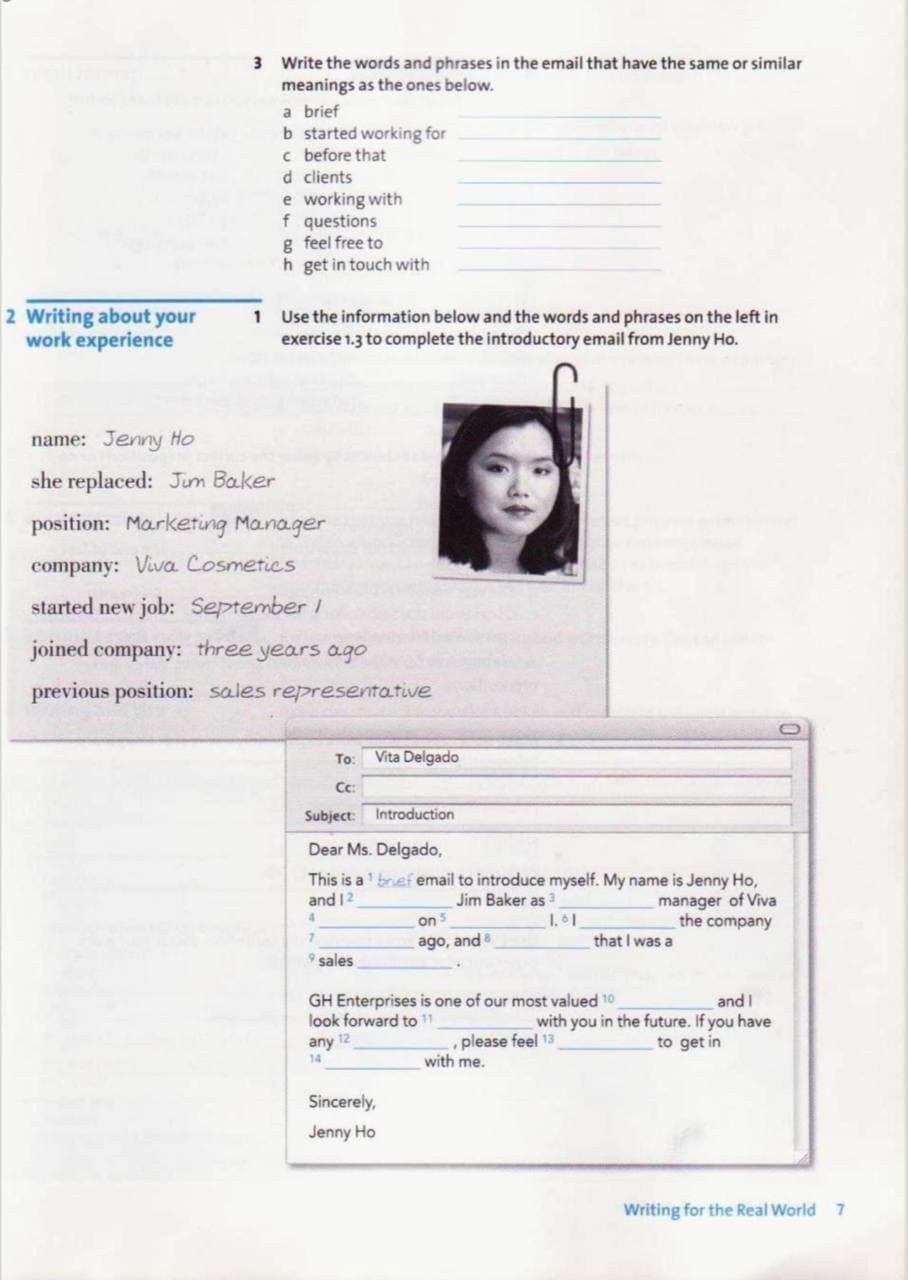 3 Write the words and phrases in the email that have the same or similar
meanings as the ones below.
a brief
b started working for
c before that
d clients
e working with
f questions
g feel free to
h get in touch with
2 Writing about your
work experience
1 Use the information below and the words and phrases on the left in
exercise 1.3 to complete the introductory email from Jenny Ho.
name: Jenny Ho
she replaced: Jum Baker
position: Marketing Manager
company: Viva Cosmetics
started new job: September /
joined company: three years ago
previous position: sales representative
To:
Vita Delgado
Cc:
Subject: Introduction
Dear Ms. Delgado,
This is a' bref email to introduce myself. My name is Jenny Ho,
manager of Viva
the company
Jim Baker as
on 5
and 12
1.1
that I was a
ago, and
9 sales
GH Enterprises is one of our most valued 10
look forward to 11
any 12
and I
with you in the future. If you have
to get in
please feel 13
with me.
14
Sincerely,
Jenny Ho
Writing for the Real World 7
