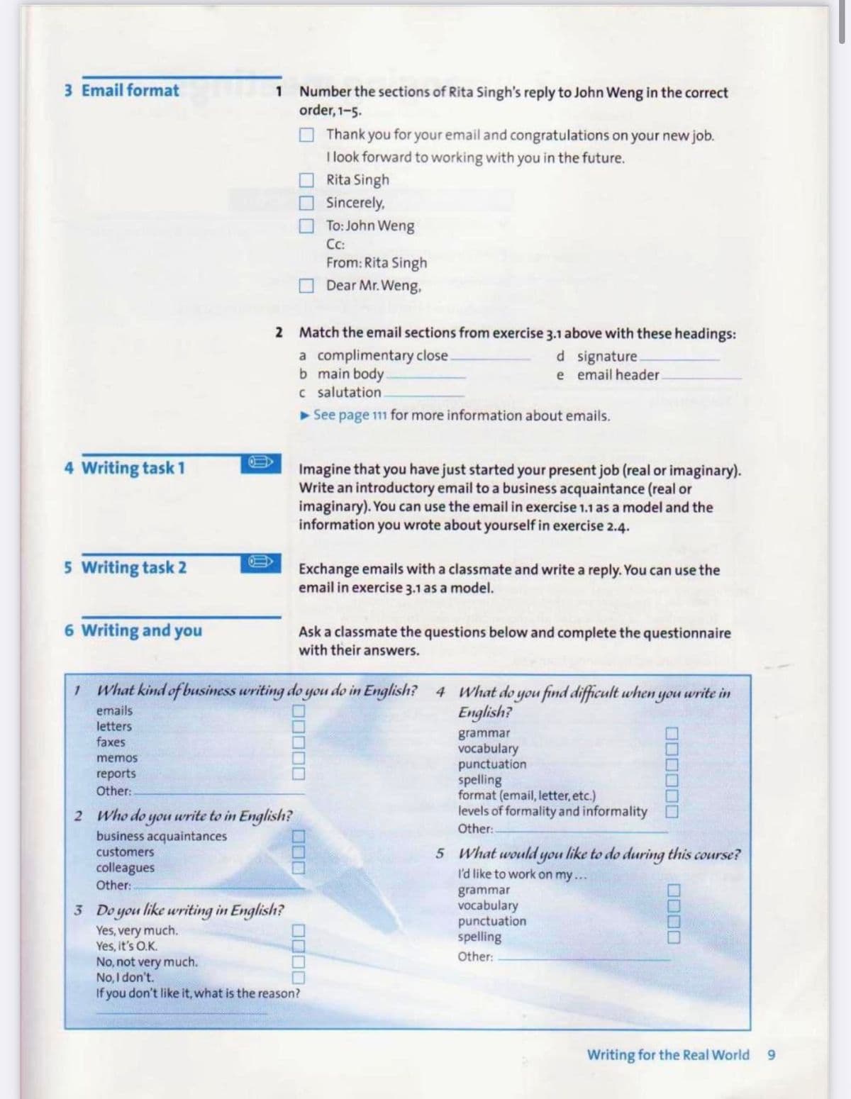 3 Email format
1 Number the sections of Rita Singh's reply to John Weng in the correct
order, 1-5.
O Thank you for your email and congratulations on your new job.
I look forward to working with you in the future.
Rita Singh
Sincerely,
To: John Weng
Cc:
From: Rita Singh
Dear Mr. Weng,
2 Match the email sections from exercise 3.1 above with these headings:
a complimentary close.
b main body.
c salutation
See page 11 for more information about emails.
d signature.
e email header
4 Writing task 1
Imagine that you have just started your present job (real or imaginary).
Write an introductory email to a business acquaintance (real or
imaginary). You can use the email in exercise 1.1 as a model and the
information you wrote about yourself in exercise 2.4.
5 Writing task 2
Exchange emails with a classmate and write a reply. You can use the
email in exercise 3.1 as a model.
6 Writing and you
Ask a classmate the questions below and complete the questionnaire
with their answers.
1 What kind of business writing do you do in English? 4 What do you find difficult when you write in
emails
English?
letters
faxes
grammar
vocabulary
punctuation
spelling
format (email, letter, etc.)
levels of formality and informality
memos
reports
Other:
2 Who do you write to in English?
business acquaintances
customers
Other:
colleagues
Other:-
5 What would you like to do during this course?
I'd like to work on my...
grammar
vocabulary
punctuation
spelling
3 Do you like writing in English?
Yes, very much.
Yes, it's O.K.
No, not very much.
No, I don't.
If you don't like it, what is the reason?
Other:
Writing for the Real World
6.
00000
