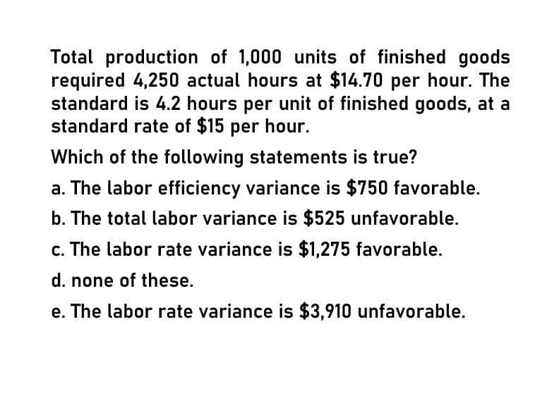 Total production of 1,000 units of finished goods
required 4,250 actual hours at $14.70 per hour. The
standard is 4.2 hours per unit of finished goods, at a
standard rate of $15 per hour.
Which of the following statements is true?
a. The labor efficiency variance is $750 favorable.
b. The total labor variance is $525 unfavorable.
c. The labor rate variance is $1,275 favorable.
d. none of these.
e. The labor rate variance is $3,910 unfavorable.