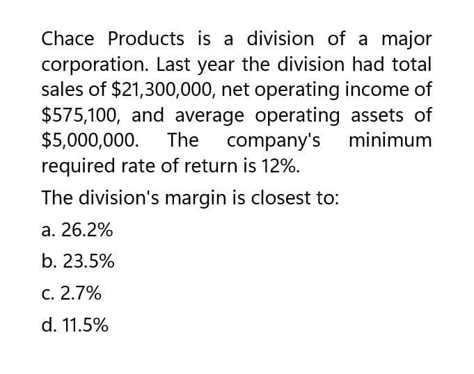 Chace Products is a division of a major
corporation. Last year the division had total
sales of $21,300,000, net operating income of
$575,100, and average operating assets of
$5,000,000. The company's minimum
required rate of return is 12%.
The division's margin is closest to:
a. 26.2%
b. 23.5%
c. 2.7%
d. 11.5%