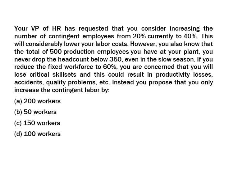 Your VP of HR has requested that you consider increasing the
number of contingent employees from 20% currently to 40%. This
will considerably lower your labor costs. However, you also know that
the total of 500 production employees you have at your plant, you
never drop the headcount below 350, even in the slow season. If you
reduce the fixed workforce to 60%, you are concerned that you will
lose critical skillsets and this could result in productivity losses,
accidents, quality problems, etc. Instead you propose that you only
increase the contingent labor by:
(a) 200 workers
(b) 50 workers
(c) 150 workers
(d) 100 workers