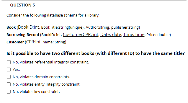 QUESTION 5
Consider the following database schema for a library.
Book (BookID:int, BookTitle:string(unique), Author:string, publisher:string)
Borrowing-Record (BookID: int, CustomerCPR: int, Date: date, Time: time, Price: double)
Customer (CPR:int, name: String)
Is it possible to have two different books (with different ID) to have the same title?
No, violates referential integrity constraint.
Yes.
No, violates domain constraints.
No, violates entity Integrity constraint.
No, violates key constraint.
O O
