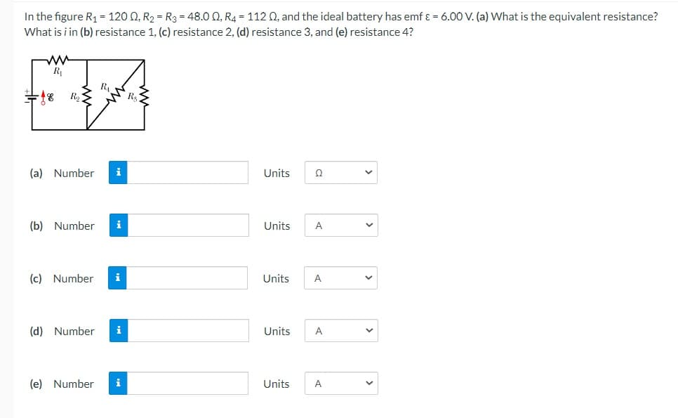 In the figure R₁ = 1200, R₂ R3 = 48.00, R4 = 1120, and the ideal battery has emf ε = 6.00 V. (a) What is the equivalent resistance?
What is i in (b) resistance 1, (c) resistance 2, (d) resistance 3, and (e) resistance 4?
ww
R₁
R₁
18 R₂<
(a) Number i
Units
Ω
(b) Number
i
Units A
(c) Number i
Units A
(d) Number i
Units A
(e) Number
Units
A