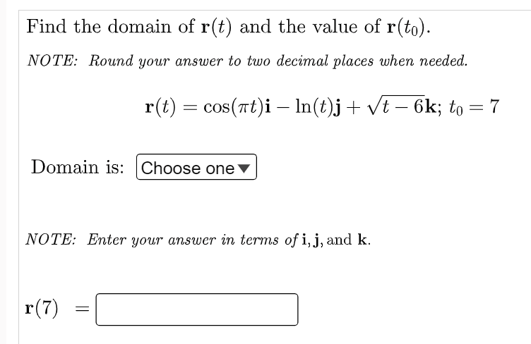 Find the domain of r(t) and the value of r(to).
NOTE: Round your answer to two decimal places when needed.
r(t) = cos(πt)i — ln(t)j + √t − 6k; to = 7
-
Domain is: Choose one
NOTE: Enter your answer in terms of i, j, and k.
r(7)
=