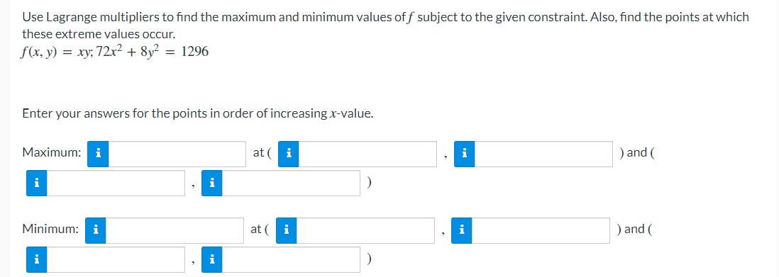 Use Lagrange multipliers to find the maximum and minimum values of f subject to the given constraint. Also, find the points at which
these extreme values occur.
f(x, y) = xy; 72x² + 8y² = 1296
Enter your answers for the points in order of increasing x-value.
Maximum: i
at ( i
i
) and (
i
Minimum: i
at (
i
i
) and (
i
i
