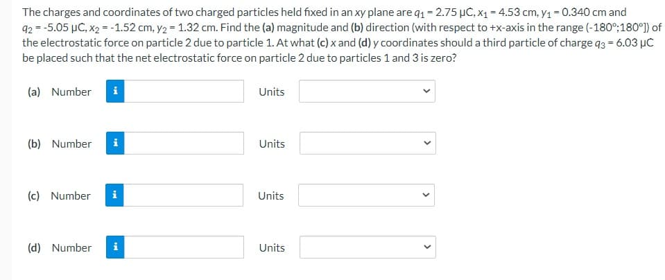 The charges and coordinates of two charged particles held fixed in an xy plane are q₁ = 2.75 μC, x₁ = 4.53 cm, y₁ = 0.340 cm and
92 = -5.05 μC, x2 = -1.52 cm, y2 = 1.32 cm. Find the (a) magnitude and (b) direction (with respect to +x-axis in the range (-180°;180°]) of
the electrostatic force on particle 2 due to particle 1. At what (c) x and (d) y coordinates should a third particle of charge 93 = 6.03 μC
be placed such that the net electrostatic force on particle 2 due to particles 1 and 3 is zero?
(a) Number
Units
(b) Number
i
Units
(c) Number i
Units
(d) Number i
Units
M
<
>