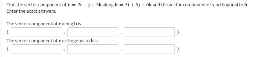 Find the vector component of v = 2i – j+ 3k along b = 3i + 6j + 6k and the vector component of v orthogonal to b.
%3D
Enter the exact answers.
The vector component of v along b is
).
The vector component of v orthogonal to bis
).
