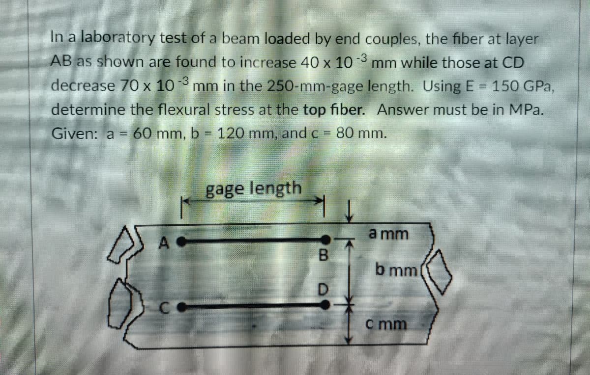 In a laboratory test of a beam loaded by end couples, the fiber at layer
-3
AB as shown are found to increase 40 x 10mm while those at CD
decrease 70 x 10 mm in the 250-mm-gage length. Using E= 150 GPa,
determine the flexural stress at the top fiber. Answer must be in MPa.
-3
Given: a
60 mm, b 120 mm, and C
80 mm.
gage length
a mm
A
8.
b mm
D.
c mm
