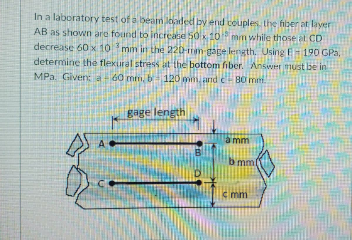 In a laboratory test of a beam loaded by end couples, the fiber at layer
AB as shown are found to increase 50 x 10
mm while those at CD
decrease 60 x 10
mm in the 220-mm-gage length. Using E = 190 GPa,
determine the flexural stress at the bottom fiber. Answer must be in
MPa. Given: a = 60 mm, b 120 mm, and c =
80 mm.
%3D
gage length
a mm
A
B
b mm
D.
c mm
