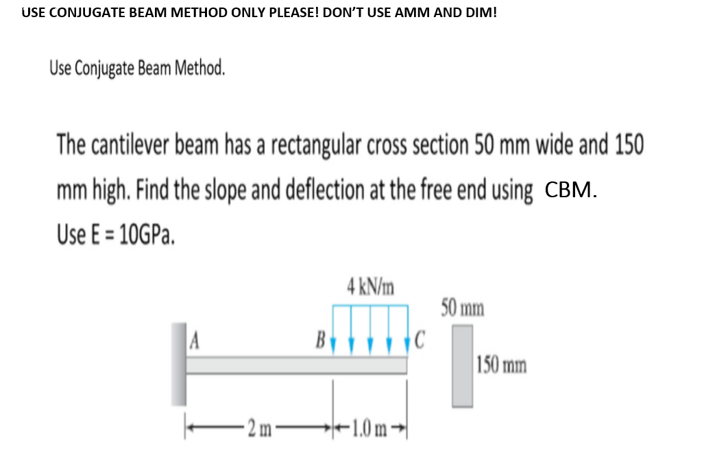 USE CONJUGATE BEAM METHOD ONLY PLEASE! DON'T USE AMM AND DIM!
Use Conjugate Beam Method.
The cantilever beam has a rectangular cross section 50 mm wide and 150
mm high. Find the slope and deflection at the free end using CBM.
Use E = 10GPA.
%3D
4 kN/m
50 mm
A
150 mm
- 2 m
-1.0m →|
