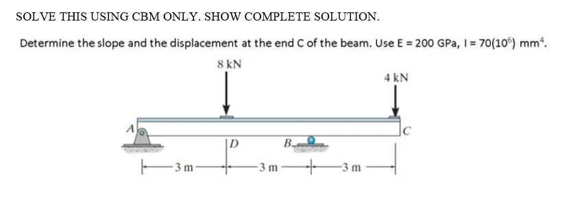 SOLVE THIS USING CBM ONLY. SHOW COMPLETE SOLUTION.
Determine the slope and the displacement at the end C of the beam. Use E = 200 GPa, I= 70(10°) mm“.
8 kN
4 kN
A
|C
|D
B-
-3 m
3 m
-3 m
