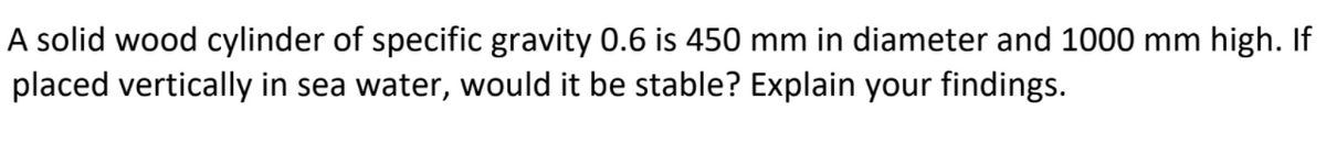 A solid wood cylinder of specific gravity 0.6 is 450 mm in diameter and 1000 mm high. If
placed vertically in sea water, would it be stable? Explain your findings.
