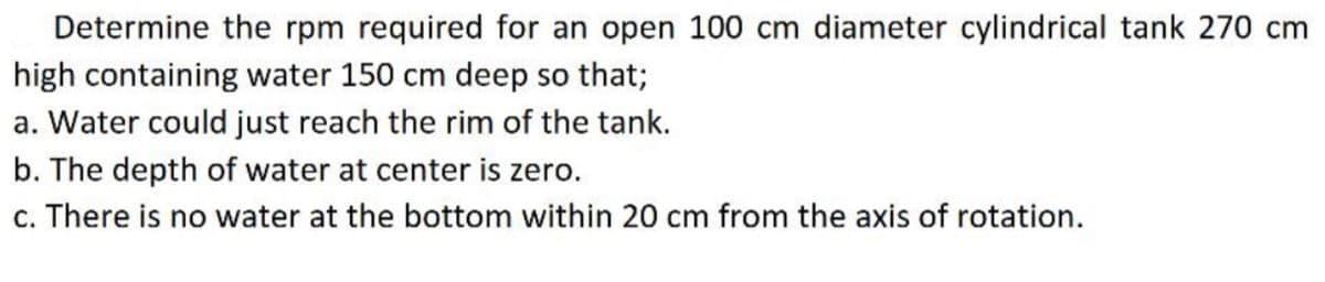 Determine the rpm required for an open 100 cm diameter cylindrical tank 270 cm
high containing water 150 cm deep so that;
a. Water could just reach the rim of the tank.
b. The depth of water at center is zero.
c. There is no water at the bottom within 20 cm from the axis of rotation.
