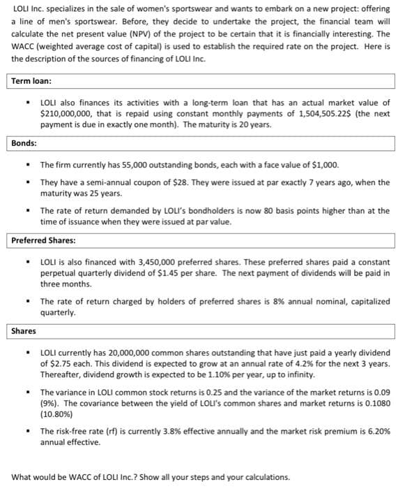 LOLI Inc. specializes in the sale of women's sportswear and wants to embark on a new project: offering
a line of men's sportswear. Before, they decide to undertake the project, the financial team will
calculate the net present value (NPV) of the project to be certain that it is financially interesting. The
WACC (weighted average cost of capital) is used to establish the required rate on the project. Here is
the description of the sources of financing of LOLI Inc.
Term loan:
▪ LOLI also finances its activities with a long-term loan that has an actual market value of
$210,000,000, that is repaid using constant monthly payments of 1,504,505.22$ (the next
payment is due in exactly one month). The maturity is 20 years.
Bonds:
The firm currently has 55,000 outstanding bonds, each with a face value of $1,000.
• They have a semi-annual coupon of $28. They were issued at par exactly 7 years ago, when the
maturity was 25 years.
.
• The rate of return demanded by LOLI's bondholders is now 80 basis points higher than at the
time of issuance when they were issued at par value.
Preferred Shares:
LOLI is also financed with 3,450,000 preferred shares. These preferred shares paid a constant
perpetual quarterly dividend of $1.45 per share. The next payment of dividends will be paid in
three months.
• The rate of return charged by holders of preferred shares is 8% annual nominal, capitalized
quarterly.
Shares
▪ LOLI currently has 20,000,000 common shares outstanding that have just paid a yearly dividend
of $2.75 each. This dividend is expected to grow at an annual rate of 4.2% for the next 3 years.
Thereafter, dividend growth is expected to be 1.10 % per year, up to infinity.
▪ The variance in LOLI common stock returns is 0.25 and the variance of the market returns is 0.09
(9%). The covariance between the yield of LOLI's common shares and market returns is 0.1080
(10.80%)
• The risk-free rate (rf) is currently 3.8% effective annually and the market risk premium is 6.20%
annual effective.
What would be WACC of LOLI Inc.? Show all your steps and your calculations.