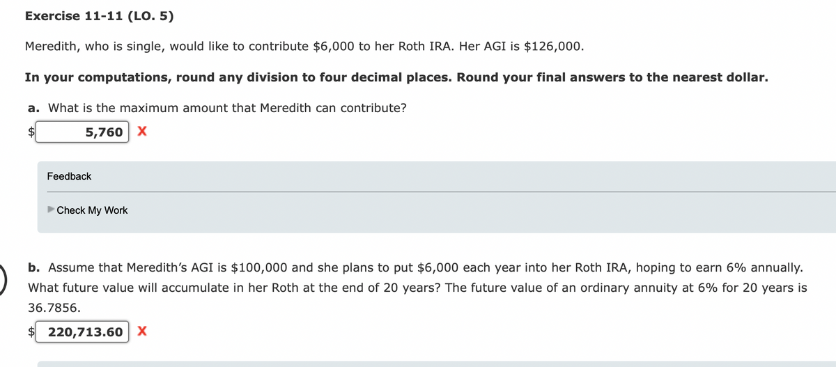 Exercise 11-11 (LO. 5)
Meredith, who is single, would like to contribute $6,000 to her Roth IRA. Her AGI is $126,000.
In your computations, round any division to four decimal places. Round your final answers to the nearest dollar.
a. What is the maximum amount that Meredith can contribute?
5,760 X
Feedback
Check My Work
b. Assume that Meredith's AGI is $100,000 and she plans to put $6,000 each year into her Roth IRA, hoping to earn 6% annually.
What future value will accumulate in her Roth at the end of 20 years? The future value of an ordinary annuity at 6% for 20 years is
36.7856.
$220,713.60 X