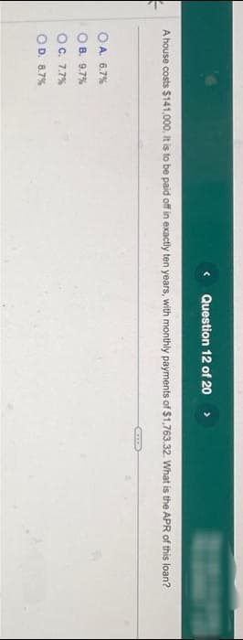 < Question 12 of 20
A house costs $141,000. It is to be paid off in exactly ten years, with monthly payments of $1,763.32. What is the APR of this loan?
OA. 6.7%
OB. 9.7%
OC. 7.7%
O D. 8.7%