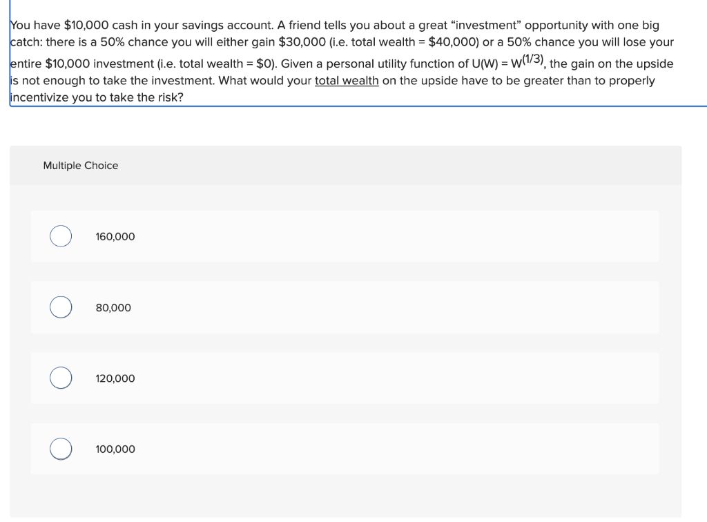 You have $10,000 cash in your savings account. A friend tells you about a great "investment" opportunity with one big
catch: there is a 50% chance you will either gain $30,000 (i.e. total wealth = $40,000) or a 50% chance you will lose your
entire $10,000 investment (i.e. total wealth = $0). Given a personal utility function of U(W) = w(1/3), the gain on the upside
is not enough to take the investment. What would your total wealth on the upside have to be greater than to properly
incentivize you to take the risk?
Multiple Choice
O
O
160,000
80,000
120,000
100,000