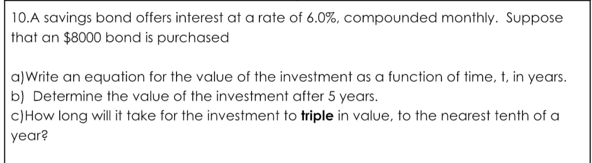 10.A savings bond offers interest at a rate of 6.0%, compounded monthly. Suppose
that an $8000 bond is purchased
a)Write an equation for the value of the investment as a function of time, t, in years.
b) Determine the value of the investment after 5 years.
c)How long will it take for the investment to triple in value, to the nearest tenth of a
year?
