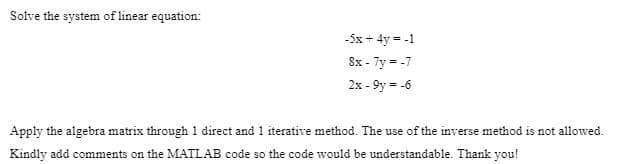 Solve the system of linear equation:
-5x + 4y = -1
8x - 7y = -7
2x - 9y = -6
Apply the algebra matrix through 1 direct and 1 iterative method. The use of the inverse method is not allowed.
Kindly add comments on the MATLAB code so the code would be understandable. Thank you!