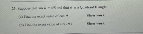 23. Suppose that sin 0 - 4/5 and that e is a Quadrant II angle.
Show work.
(a) Find the exact value of cos
Show work.
(b) Find the exact value of sin(20).
