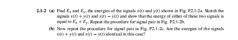 2.1-2 (a) Find Ex and Ey, the energies of the signals x(t) and y(t) shown in Fig. P2.1-2a. Sketch the
signals x(t) +y(t) and x(t) – y(t) and show that the energy of either of these two signals is
equal to Ex + Ey. Repeat the procedure for signal pair in Fig. P2.1-2b.
(b) Now repeat the procedure for signal pair in Fig. P2.1-2c. Are the energies of the signals
x(t) + y(t) and x(1) – y(t) identical in this case?
