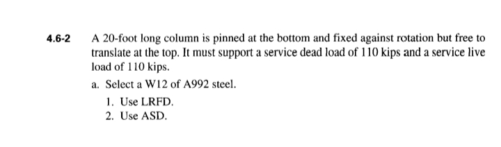 4.6-2
A 20-foot long column is pinned at the bottom and fixed against rotation but free to
translate at the top. It must support a service dead load of 110 kips and a service live
load of 110 kips.
a. Select a W12 of A992 steel.
1. Use LRFD.
2. Use ASD.