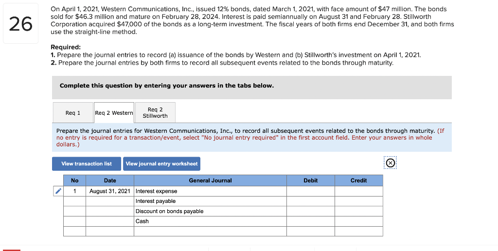 On April 1, 2021, Western Communications, Inc., issued 12% bonds, dated March 1, 2021, with face amount of $47 million. The bonds
sold for $46.3 million and mature on February 28, 2024. Interest is paid semiannually on August 31 and February 28. Stillworth
Corporation acquired $47,000 of the bonds as a long-term investment. The fiscal years of both firms end December 31, and both firms
use the straight-line method.
26
Required:
1. Prepare the journal entries to record (a) issuance of the bonds by Western and (b) Stillworth's investment on April 1, 2021.
2. Prepare the journal entries by both firms to record all subsequent events related to the bonds through maturity.
Complete this question by entering your answers in the tabs below.
Reg 2
Stillworth
Req 1
Req 2 Western
Prepare the journal entries for Western Communications, Inc., to record all subsequent events related to the bonds through maturity. (If
no entry is required for a transaction/event, select "No journal entry required" in the first account field. Enter your answers in whole
dollars.)
View transaction list
View journal entry worksheet
No
Date
General Journal
Debit
Credit
August 31, 2021 Interest expense
Interest payable
Discount on bonds payable
Cash
