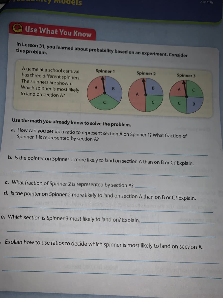 7.SP.C.7b
dels
GUse What You Know
In Lesson 31, you learned about probability based on an experiment. Consider
this problem.
Spinner 1
A game at a school carnival
has three different spinners.
Spinner 2
Spinner 3
The spinners are shown.
Which spinner is most likely
C.
to land on section A?
C
B
Use the math you already know to solve the problem.
a. How can you set up a ratio to represent section A on Spinner 1? What fraction of
Spinner 1 is represented by section A?
b. Is the pointer on Spinner 1 more likely to land on section A than on B or C? Explain.
c. What fraction of Spinner 2 is represented by section A?
d. Is the pointer on Spinner 2 more likely to land on section A than on B or C? Explain.
e. Which section is Spinner 3 most likely to land on? Explain.
Explain how to use ratios to decide which spinner is most likely to land on section A.
