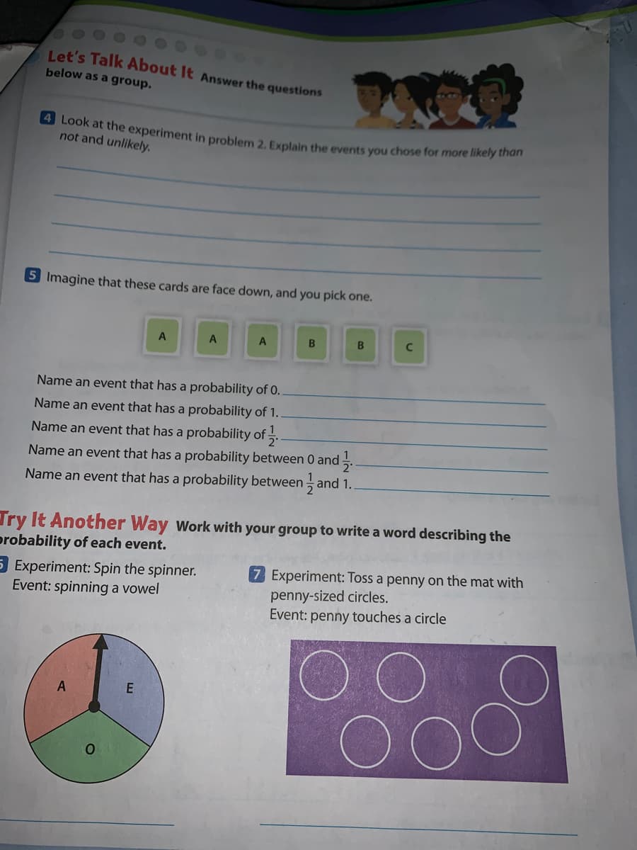 4 Look at the experiment in problem 2. Explain the events you chose for more likely than
Let's Talk About It Answer the questions
below as a group.
not and unlikely.
5 Imagine that these cards are face down, and you pick one.
B.
C
Name an event that has a probability of 0.
Name an event that has a probability of 1.
Name an event that has a probability of 5.
Name an event that has a probability between 0 and .
Name an event that has a probability between and 1.
Try It Another Way Work with your group to write a word describing the
probability of each event.
5 Experiment: Spin the spinner.
Event: spinning a vowel
7 Experiment: Toss a penny on the mat with
penny-sized circles.
Event: penny touches a circle
