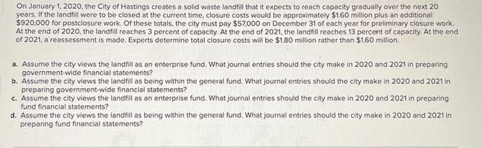 On January 1, 2020, the City of Hastings creates a solid waste landfill that it expects to reach capacity gradually over the next 20
years. If the landfill were to be closed at the current time, closure costs would be approximately $1.60 million plus an additional
$920,000 for postclosure work. Of these totals, the city must pay $57,000 on December 31 of each year for preliminary closure work.
At the end of 2020, the landfill reaches 3 percent of capacity. At the end of 2021, the landfill reaches 13 percent of capacity. At the end
of 2021, a reassessment is made. Experts determine total closure costs will be $1.80 million rather than $1.60 million.
a. Assume the city views the landfill as an enterprise fund. What journal entries should the city make in 2020 and 2021 in preparing
government-wide financial statements?
b. Assume the city views the landfill as being within the general fund. What journal entries should the city make in 2020 and 2021 in
preparing government-wide financial statements?
c. Assume the city views the landfill as an enterprise fund. What journal entries should the city make in 2020 and 2021 in preparing
fund financial statements?
d. Assume the city views the landfill as being within the general fund. What journal entries should the city make in 2020 and 2021 in
preparing fund financial statements?