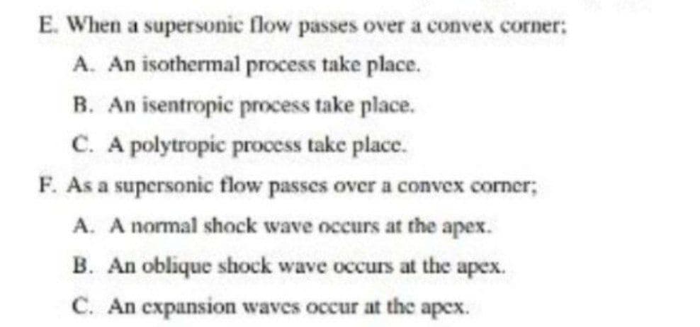 E. When a supersonic flow passes over a convex corner:
A. An isothermal process take place.
B. An isentropic process take place.
C. A polytropic process take place.
F. As a supersonic flow passes over a convex corner;
A. A normal shock wave occurs at the apex.
B. An oblique shock wave occurs at the apex.
C. An expansion waves occur at the apex.
