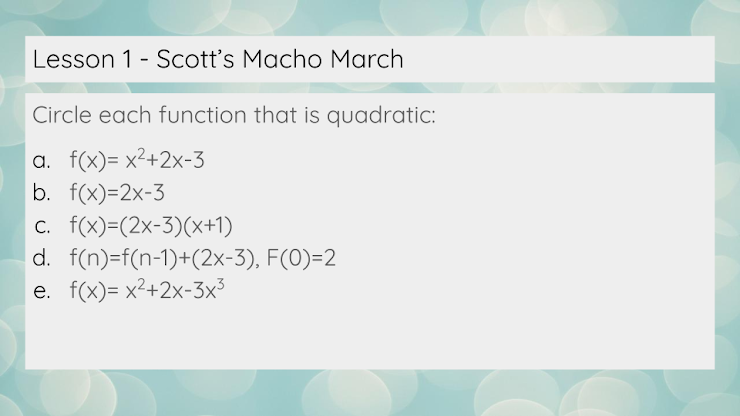 Lesson 1 - Scott's Macho March
Circle each function that is quadratic:
a. f(x)= x²+2x-3
b. f(x)=2x-3
c. f(x)=(2x-3)(x+1)
d. f(n)=f(n-1)+(2x-3), F(0)=2
e. f(x)= x²+2x-3x³