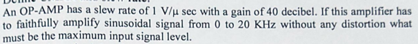 An OP-AMP has a slew rate of 1 V/u sec with a gain of 40 decibel. If this amplifier has
to faithfully amplify sinusoidal signal from 0 to 20 KHz without any distortion what
must be the maximum input signal level.