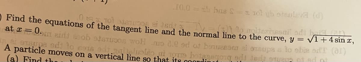 10.0 bas S- 10l yb otauleva (d)
O Find the equations of the tangent line and the normal line to the curve, y =
at I = 0. eidd eob steTUOOS woH uo .e ed ot b
V1+4 sin ,
tupa s lo obie ordT (al)
A particle moves on a vertical line so that its coondin
(a) Find tho
