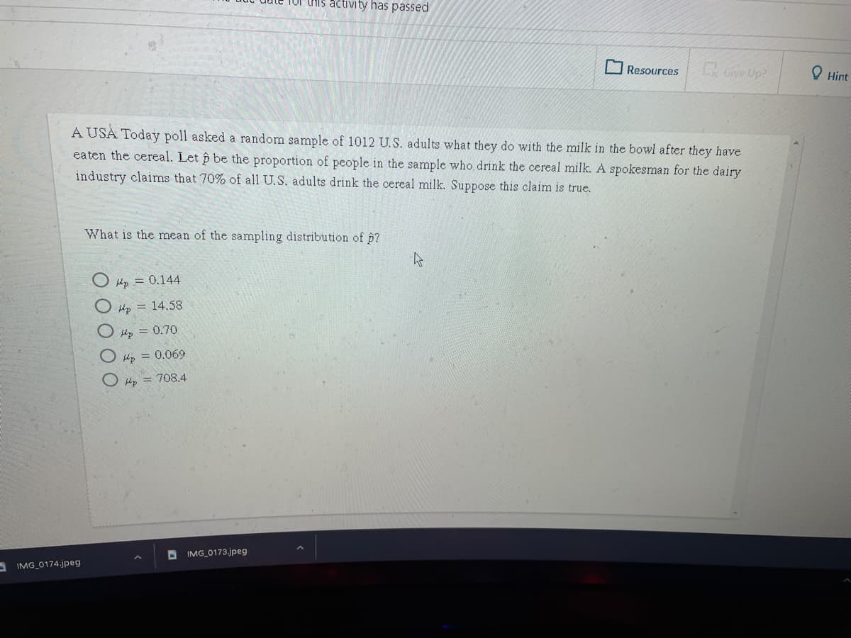 Tor this activity has passed
Resources
Give Up?
O Hint
A USA Today poll asked a random sample of 1012 U.S. adults what they do with the milk in the bowl after they have
eaten the cereal. Let p be the proportion of people in the sample who drink the cereal milk. A spokesman for the dairy
industry claims that 70% of all U.S. adults drink the cereal milk. Suppose this claim is true.
What is the mean of the sampling distribution of p?
Hp = 0.144
lp = 14,58
O kp = 0.70
bhp = 0.069
O lp = 708.4
D IMG_0173.jpeg
A IMG_0174.jpeg
