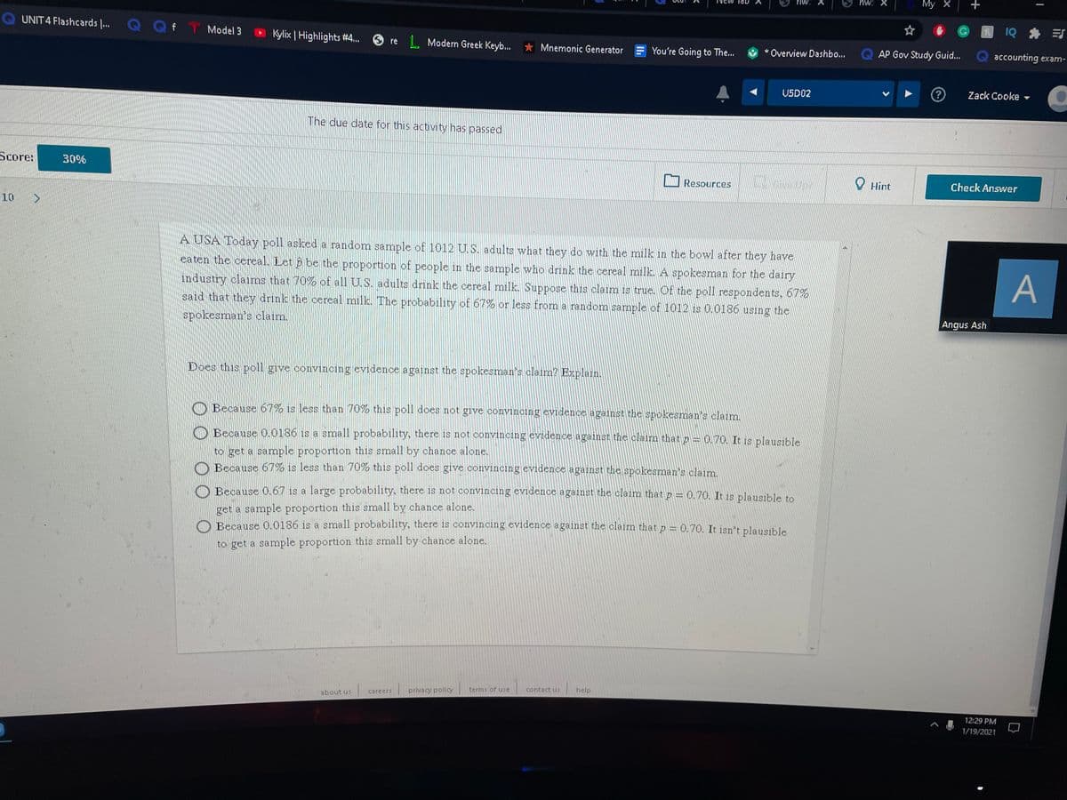 My X
IQ * E
QUNIT 4 Flashcards .
Q Qf T Model 3
Kylix | Highlights #4.
re L Modern Greek Keyb. * Mnemonic Generator
* *Overview Dashbo..
Q AP Gov Study Guid.
accounting exam-
U5D02
Zack Cooke -
The due date for this activity has passed
Score:
30%
Resources
O Hint
Check Answer
10
A USA Today poll asked a random sample of 1012 U.S. adults what they do with the milk in the bowl after they have
eaten the cereal. Let p be the proportion of people in the sample who drink the cereal milk. A spokesman for the dairy
industry claims that 70% of all U.S. adults drink the cereal milk. Suppose this claim is true. Of the poll respondents, 67%
said that they drink the cereal milk. The probability of 67% or less from a random sample of 1012 is 0.0186 using the
A
Angus Ash
spokesman's claim.
Does this poll give convincing evidence against the spokesman's claim? Explain.
O Because 67% is less than 70% this poll does not give convincing evidence against the spokesman's claim.
O Because 0.0186 is a small probability, there is not conviıncing evidence against the claim that p= 0.70. It is plausible
to get a sample proportion this small by chance alone.
O Because 67% is less than 70% this poll does give convincing evidence against the spokeeman's claim.
O Because 0,67 is a large probability, there is not convincing evidence against the claim that p = 0.70. It is plausible to
get a sample proportion this small by chance alone.
O Because 0.0186 is a small probability, there is convincing evidence against the claim that p = 0.70. It jen't plausible
to get a sample proportion this small by chance alone,
about us careers terms of use
privacy policy
contact ui
help
12:29 PM
1/19/2021
