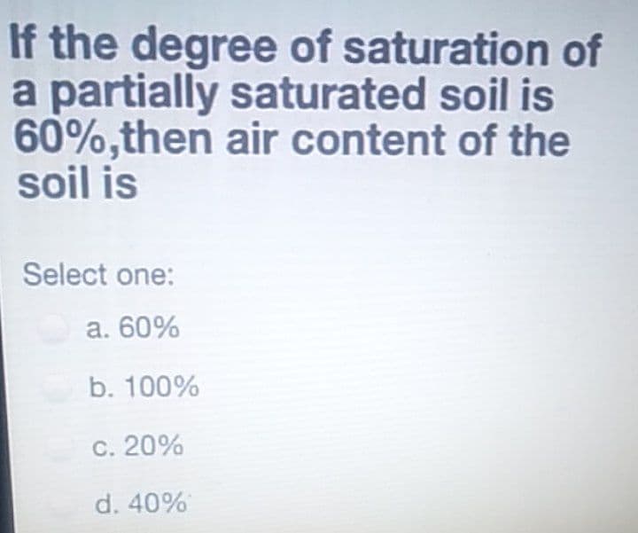 If the degree of saturation of
a partially saturated soil is
60%,then air content of the
soil is
Select one:
a. 60%
b. 100%
C. 20%
d. 40%
