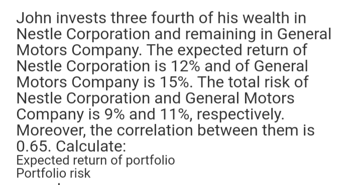 John invests three fourth of his wealth in
Nestle Corporation and remaining in General
Motors Company. The expected return of
Nestle Corporation is 12% and of General
Motors Company is 15%. The total risk of
Nestle Corporation and General Motors
Company is 9% and 11%, respectively.
Moreover, the correlation between them is
0.65. Calculate:
Expected return of portfolio
Portfolio risk
