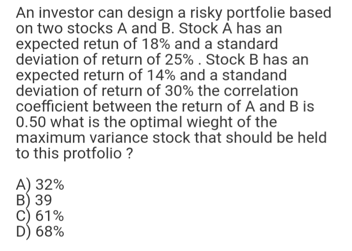 An investor can design a risky portfolie based
on two stocks A and B. Stock À has an
expected retun of 18% and a standard
deviation of return of 25% . Stock B has an
expected return of 14% and a standand
deviation of return of 30% the correlation
coefficient between the return of A and B is
0.50 what is the optimal wieght of the
maximum variance stock that should be held
to this protfolio ?
A) 32%
B) 39
C) 61%
D) 68%
