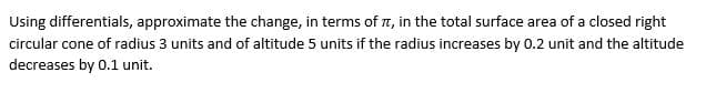 Using differentials, approximate the change, in terms of , in the total surface area of a closed right
circular cone of radius 3 units and of altitude 5 units if the radius increases by 0.2 unit and the altitude
decreases by 0.1 unit.