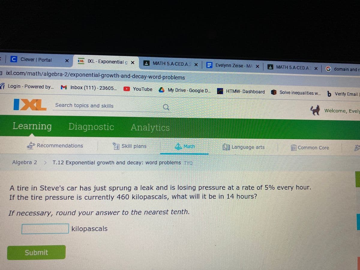 C Clever | Portal
DL XL-Exponential g x
- MATH 5.A-CED.A X B Evelynn Zeise - MA X
MATH 5.A-CED.A. x G domain and ra
a ixl.com/math/algebra-2/exponential-growth-and-decay-word-problems
( Login - Powered by.
M Inbox (111)-23605..
YouTube My Drive-Google D..
HTMW-Dashboard
Solve inequalities w. b Verify Email
IXL
Search topics and skills
A Welcome, Evely
Learning
Diagnostic
Analytics
Recommendations
A Skill plans
AMath
Language arts
Common Core
Algebra 2
> T.12 Exponential growth and decay: word problems TYO
A tire in Steve's car has just sprung a leak and is losing pressure at a rate of 5% every hour.
If the tire pressure is currently 460 kilopascals, what will it be in 14 hours?
If necessary, round your answer to the nearest tenth.
kilopascals
Submit
