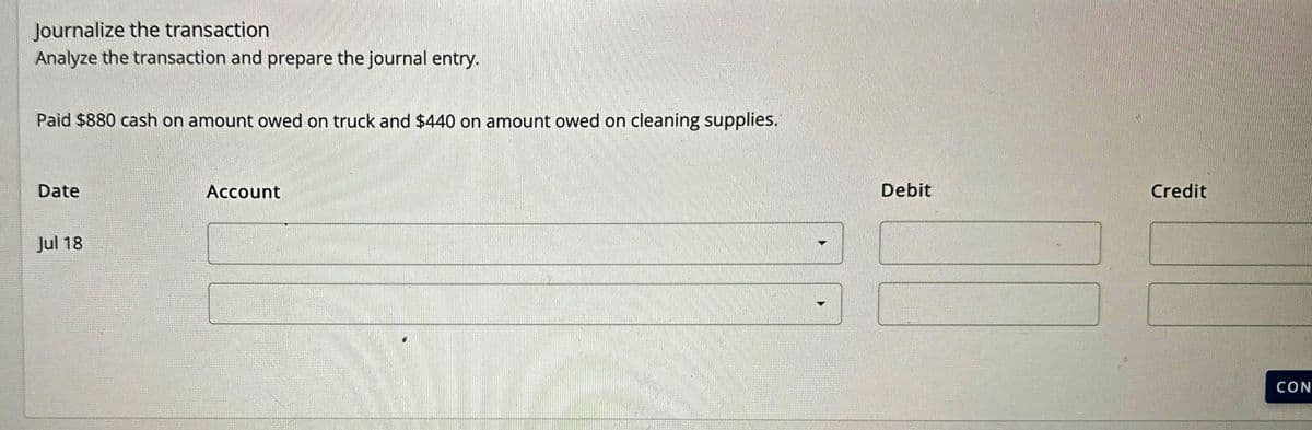 Journalize the transaction
Analyze the transaction and prepare the journal entry.
Paid $880 cash on amount owed on truck and $440 on amount owed on cleaning supplies.
Date
Jul 18
Account
Debit
Credit
CON