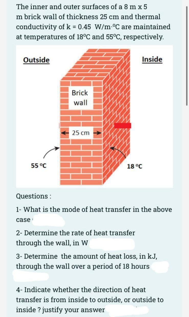 The inner and outer surfaces of a 8 m x 5
m brick wall of thickness 25 cm and thermal
conductivity of k = 0.45 W/m-°C are maintained
%3D
at temperatures of 18°C and 55°C, respectively.
Outside
Inside
Brick
wall
25 cm
55 °C
18 °C
Questions :
1- What is the mode of heat transfer in the above
case
2- Determine the rate of heat transfer
through the wall, in W
3- Determine the amount of heat loss, in kJ,
through the wall over a period of 18 hours
4- Indicate whether the direction of heat
transfer is from inside to outside, or outside to
inside ? justify your answer
