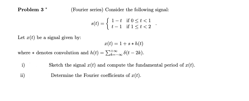 Problem 3
(Fourier series) Consider the following signal:
1-t if 0 <t <1
t -1 if 1< t < 2
s(t) :
Let x(t) be a signal given by:
x(t) = 1+s * h(t)
where * denotes convolution and h(t) = E0 8(t – 2k).
k=-00
i)
Sketch the signal x(t) and compute the fundamental period of r(t).
ii)
Determine the Fourier coefficients of x(t).
