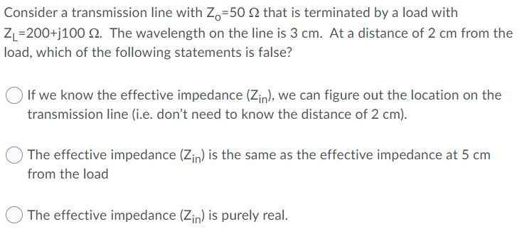 Consider a transmission line with Zo=50 2 that is terminated by a load with
Z =200+j100 S. The wavelength on the line is 3 cm. At a distance of 2 cm from the
load, which of the following statements is false?
If we know the effective impedance (Zin), we can figure out the location on the
transmission line (i.e. don't need to know the distance of 2 cm).
The effective impedance (Zin) is the same as the effective impedance at 5 cm
from the load
The effective impedance (Zin) is purely real.
