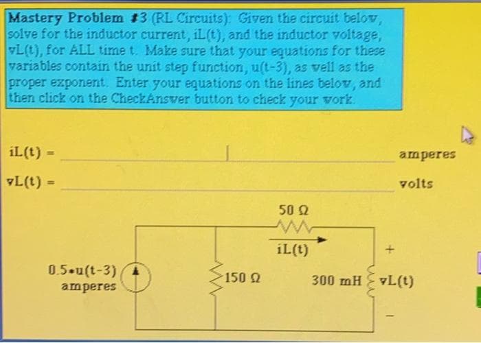 Mastery Problem #3 (RL Circuits): Given the circuit below,
solve for the inductor current, iL(t), and the inductor voltage,
L(t), for ALL time t. Make sure that your equations for these
variables contain the unit step function, u(t-3), as vell as the
proper exponent. Enter your equations on the lines belov, and
then click on the CheckAnswer button to check your vork.
iL(t) =
amperes
L(t) =
volts
%3D
50 2
iL(t)
0.5 u(t-3)4
150 Q
300 mH vL(t)
amperes
