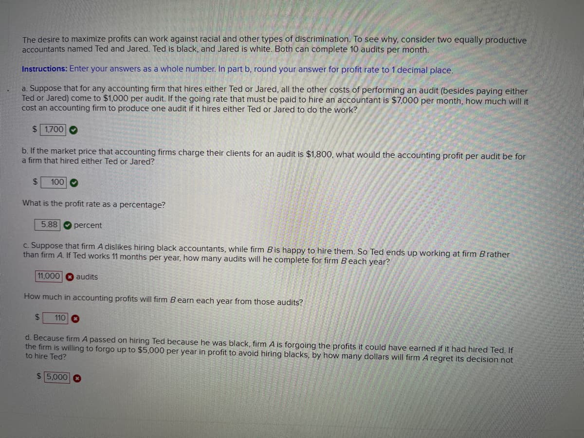 The desire to maximize profits can work against racial and other types of discrimination. To see why, consider two equally productive
accountants named Ted and Jared. Ted is black, and Jared is white. Both can complete 10 audits per month.
Instructions: Enter your answers as a whole number. In part b, round your answer for profit rate to 1 decimal place.
a. Suppose that for any accounting firm that hires either Ted or Jared, all the other costs of performing an audit (besides paying either
Ted or Jared) come to $1,000 per audit. If the going rate that must be paid to hire an accountant is $7,000 per month, how much will it
cost an accounting firm to produce one audit if it hires either Ted or Jared to do the work?
$1,700
b. If the market price that accounting firms charge their clients for an audit is $1,800, what would the accounting profit per audit be for
a firm that hired either Ted or Jared?
$
100
What is the profit rate as a percentage?
5.88 percent
c. Suppose that firm A dislikes hiring black accountants, while firm Bis happy to hire them. So Ted ends up working at firm B rather
than firm A. If Ted works 11 months per year, how many audits will he complete for firm Beach year?
11,000 audits
How much in accounting profits will firm Bearn each year from those audits?
$
110
d. Because firm A passed on hiring Ted because he was black, firm A is forgoing the profits it could have earned if it had hired Ted. If
the firm is willing to forgo up to $5,000 per year in profit to avoid hiring blacks, by how many dollars will firm A regret its decision not
to hire Ted?
$5,000