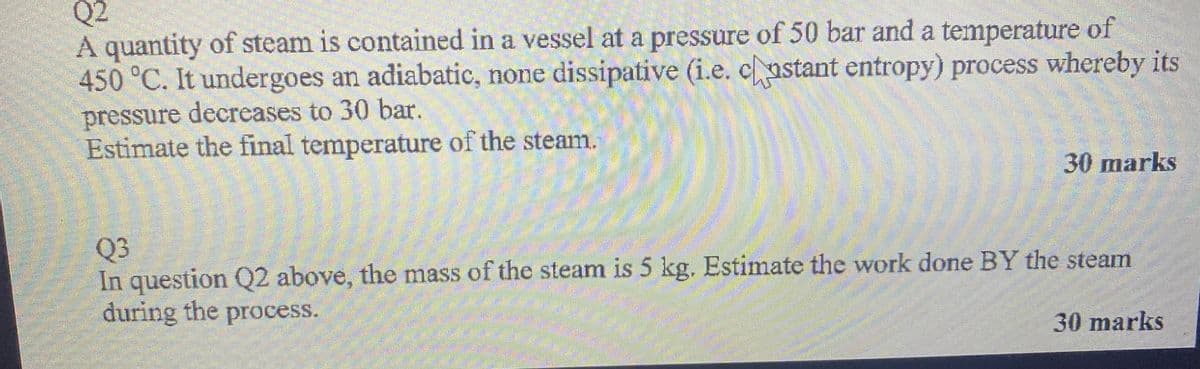 Q2
A quantity of steam is contained in a vessel at a pressure of 50 bar and a temperature of
450 °C. It undergoes an adiabatic, none dissipative (i.e. castant entropy) process whereby its
pressure decreases to 30 bar.
Estimate the final temperature of the steam.
30 marks
Q3
In question Q2 above, the mass of the steam is 5 kg. Estimate the work done BY the steam
during the process.
30 marks