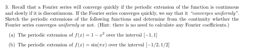 3. Recall that a Fourier series will converge quickly if the periodic extension of the function is continuous
and slowly if it is discontinuous. If the Fourier series converges quickly, we say that it "converges uniformly".
Sketch the periodic extensions of the following functions and determine from the continuity whether the
Fourier series converges uniformly or not. (Hint: there is no need to calculate any Fourier coefficients.)
(a) The periodic extension of f (x) = 1 – x² over the interval [-1, 1]
(b) The periodic extension of f(x) = sin(Tx) over the interval [-1/2, 1/2]
